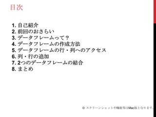 目次

1. 自己紹介
2. 前回のおさらい
3. データフレームって？
4. データフレームの作成方法
5. データフレームの行・列へのアクセス
6. 列・行の追加
7. 2つのデータフレームの結合
8. まとめ




              ※ スクリーンショットや機能等はMac版となります。
 