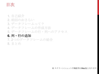 目次

1. 自己紹介
2. 前回のおさらい
3. データフレームって？
4. データフレームの作成方法
5. データフレームの行・列へのアクセス
6. 列・行の追加
7. 2つのデータフレームの結合
8. まとめ




              ※ スクリーンショットや機能等はMac版となります。
 