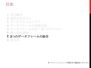 目次

1. 自己紹介
2. 前回のおさらい
3. データフレームって？
4. データフレームの作成方法
5. データフレームの行・列へのアクセス
6. 列・行の追加
7. 2つのデータフレームの結合
8. まとめ




              ※ スクリーンショットや機能等はMac版となります。
 