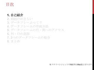 目次

1. 自己紹介
2. 前回のおさらい
3. データフレームって？
4. データフレームの作成方法
5. データフレームの行・列へのアクセス
6. 列・行の追加
7. 2つのデータフレームの結合
8. まとめ




              ※ スクリーンショットや機能等はMac版となります。
 