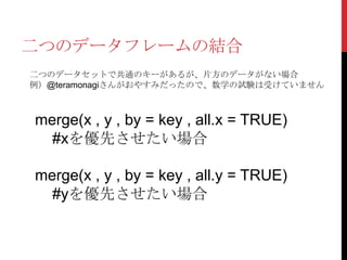 二つのデータフレームの結合
二つのデータセットで共通のキーがあるが、片方のデータがない場合
例）@teramonagiさんがおやすみだったので、数学の試験は受けていません



merge(x , y , by = key , all.x = TRUE)
  #xを優先させたい場合

merge(x , y , by = key , all.y = TRUE)
  #yを優先させたい場合
 