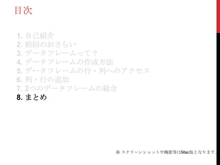目次

1. 自己紹介
2. 前回のおさらい
3. データフレームって？
4. データフレームの作成方法
5. データフレームの行・列へのアクセス
6. 列・行の追加
7. 2つのデータフレームの結合
8. まとめ




              ※ スクリーンショットや機能等はMac版となります。
 