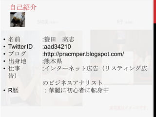 自己紹介



•   名前           :簑田 高志
•   Twitter ID   :aad34210
•   ブログ          :http://pracmper.blogspot.com/
•   出身地          :熊本県
•   仕事           :インターネット広告（リスティング広
    告）
                 のビジネスアナリスト
• R歴             ：華麗に初心者に転身中
 