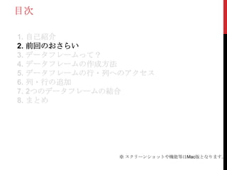 目次

1. 自己紹介
2. 前回のおさらい
3. データフレームって？
4. データフレームの作成方法
5. データフレームの行・列へのアクセス
6. 列・行の追加
7. 2つのデータフレームの結合
8. まとめ




              ※ スクリーンショットや機能等はMac版となります。
 
