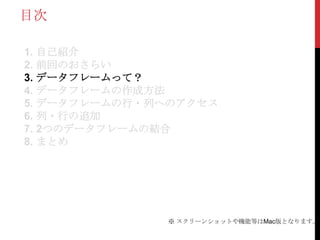 目次

1. 自己紹介
2. 前回のおさらい
3. データフレームって？
4. データフレームの作成方法
5. データフレームの行・列へのアクセス
6. 列・行の追加
7. 2つのデータフレームの結合
8. まとめ




              ※ スクリーンショットや機能等はMac版となります。
 