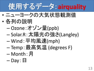 使用するデータ：airquality
• ニューヨークの大気状態観測値
• 各列の説明
– Ozone：オゾン量(ppb)
– Solar.R：太陽光の強さ(Langley)
– Wind：平均風速(mph)
– Temp：最高気温 (degrees F)
– Month：月
– Day：日
13
 