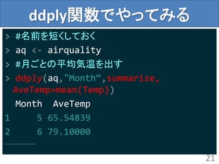 ddply関数でやってみる
> #名前を短くしておく
> aq <- airquality
> #月ごとの平均気温を出す
> ddply(aq,"Month“,summarize,
AveTemp=mean(Temp))
Month AveTemp
1 5 65.54839
2 6 79.10000
………………………
21
 
