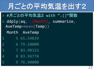 月ごとの平均気温を出す２
> #月ごとの平均気温２ with “.()”関数
> ddply(aq, .(Month), summarize,
AveTemp=mean(Temp))
Month AveTemp
1 5 65.54839
2 6 79.10000
3 7 83.90323
4 8 83.96774
5 9 76.90000
23
 