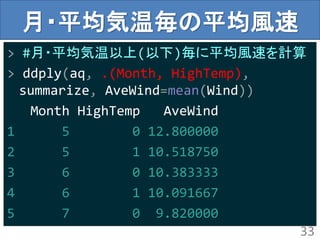 月・平均気温毎の平均風速
> #月・平均気温以上(以下)毎に平均風速を計算
> ddply(aq, .(Month, HighTemp),
summarize, AveWind=mean(Wind))
Month HighTemp AveWind
1 5 0 12.800000
2 5 1 10.518750
3 6 0 10.383333
4 6 1 10.091667
5 7 0 9.820000
33
 