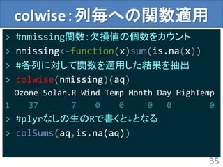 colwise：列毎への関数適用
> #nmissing関数：欠損値の個数をカウント
> nmissing<-function(x)sum(is.na(x))
> #各列に対して関数を適用した結果を抽出
> colwise(nmissing)(aq)
Ozone Solar.R Wind Temp Month Day HighTemp
1 37 7 0 0 0 0 0
> #plyrなしの生のRで書くと↓となる
> colSums(aq,is.na(aq))
35
 