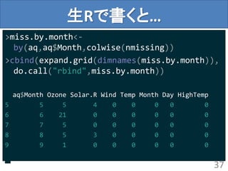 生Rで書くと…
>miss.by.month<-
by(aq,aq$Month,colwise(nmissing))
>cbind(expand.grid(dimnames(miss.by.month)),
do.call("rbind",miss.by.month))
aq$Month Ozone Solar.R Wind Temp Month Day HighTemp
5 5 5 4 0 0 0 0 0
6 6 21 0 0 0 0 0 0
7 7 5 0 0 0 0 0 0
8 8 5 3 0 0 0 0 0
9 9 1 0 0 0 0 0 0
37
 