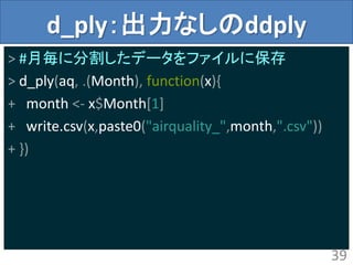 d_ply：出力なしのddply
> #月毎に分割したデータをファイルに保存
> d_ply(aq, .(Month), function(x){
+ month <- x$Month[1]
+ write.csv(x,paste0("airquality_",month,".csv"))
+ })
39
 