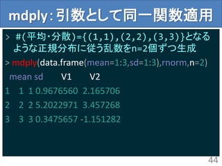 mdply：引数として同一関数適用
> #(平均・分散)={(1,1),(2,2),(3,3)}となる
ような正規分布に従う乱数をn=2個ずつ生成
> mdply(data.frame(mean=1:3,sd=1:3),rnorm,n=2)
mean sd V1 V2
1 1 1 0.9676560 2.165706
2 2 2 5.2022971 3.457268
3 3 3 0.3475657 -1.151282
44
 
