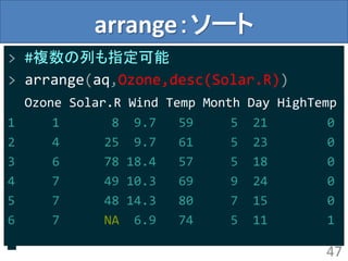 arrange：ソート
> #複数の列も指定可能
> arrange(aq,Ozone,desc(Solar.R))
Ozone Solar.R Wind Temp Month Day HighTemp
1 1 8 9.7 59 5 21 0
2 4 25 9.7 61 5 23 0
3 6 78 18.4 57 5 18 0
4 7 49 10.3 69 9 24 0
5 7 48 14.3 80 7 15 0
6 7 NA 6.9 74 5 11 1
47
 