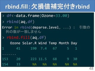 rbind.fill：欠損値補完付きrbind
> df<-data.frame(Ozone=33.00)
> rbind(aq,df)
Error in rbind(deparse.level, ...) : 引数の
列の数が一致しません
> rbind.fill(aq,df)
Ozone Solar.R Wind Temp Month Day
1 41 190 7.4 67 5 1
.......
153 20 223 11.5 68 9 30
154 33 NA NA NA NA NA
48
 