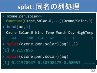 splat：同名の列処理
> ozone.per.solar<-
function(Ozone,Solar.R,...){Ozone/Solar.R}
> head(aq,1)
Ozone Solar.R Wind Temp Month Day HighTemp
1 41 190 7.4 67 5 1 1
> splat(ozone.per.solar)(aq[1,])
[1] 0.2157895
> splat(ozone.per.solar)(aq)
[1] 0.21578947 0.30508475 0.08053 ……………
52
 