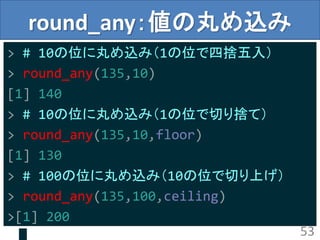 round_any：値の丸め込み
> # 10の位に丸め込み（1の位で四捨五入）
> round_any(135,10)
[1] 140
> # 10の位に丸め込み（1の位で切り捨て）
> round_any(135,10,floor)
[1] 130
> # 100の位に丸め込み（10の位で切り上げ）
> round_any(135,100,ceiling)
>[1] 200
53
 