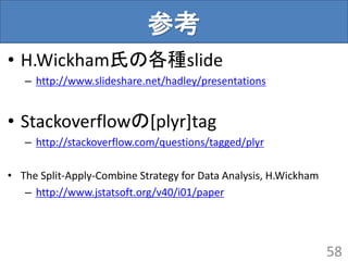 参考
• H.Wickham氏の各種slide
– http://www.slideshare.net/hadley/presentations
• Stackoverflowの[plyr]tag
– http://stackoverflow.com/questions/tagged/plyr
• The Split-Apply-Combine Strategy for Data Analysis, H.Wickham
– http://www.jstatsoft.org/v40/i01/paper
58
 