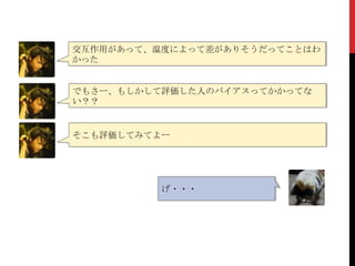 交互作用があって、温度によって差がありそうだってことはわ
かった
げ・・・
でもさー、もしかして評価した人のバイアスってかかってな
い？？
そこも評価してみてよー
 