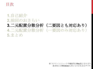 目次
1.自己紹介
2.前回のおさらい
3.二元配置分散分析（二要因とも対応あり）
4.二元配置分散分析（一要因のみ対応あり）
5.まとめ
※ スクリーンショットや機能等はMac版となります。
基本的にはWindowsも同じものがあるはずです。
 