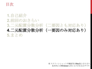 目次
1.自己紹介
2.前回のおさらい
3.二元配置分散分析（二要因とも対応あり）
4.二元配置分散分析（一要因のみ対応あり）
5.まとめ
※ スクリーンショットや機能等はMac版となります。
基本的にはWindowsも同じものがあるはずです。
 