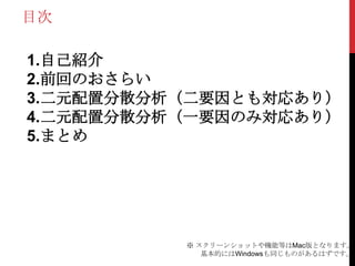目次
1.自己紹介
2.前回のおさらい
3.二元配置分散分析（二要因とも対応あり）
4.二元配置分散分析（一要因のみ対応あり）
5.まとめ
※ スクリーンショットや機能等はMac版となります。
基本的にはWindowsも同じものがあるはずです。
 