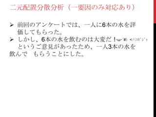 二元配置分散分析（一要因のみ対応あり）
 前回のアンケートでは、一人に6本の水を評
価してもらった。
 しかし、6本の水を飲むのは大変だ！
というご意見があったため、一人3本の水を
飲んで もらうことにした。
（･ω･´#）<ﾉﾐｽｷﾞｼﾞｬ
 