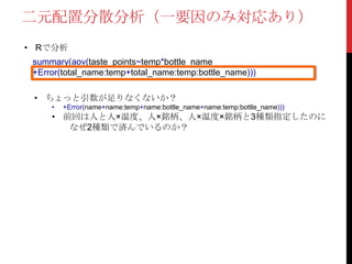 • Rで分析
summary(aov(taste_points~temp*bottle_name
+Error(total_name:temp+total_name:temp:bottle_name)))
二元配置分散分析（一要因のみ対応あり）
• ちょっと引数が足りなくないか？
• +Error(name+name:temp+name:bottle_name+name:temp:bottle_name)))
• 前回は人と人×温度、人×銘柄、人×温度×銘柄と3種類指定したのに
なぜ2種類で済んでいるのか？
 