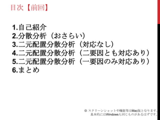 目次【前回】
1.自己紹介
2.分散分析（おさらい）
3.二元配置分散分析（対応なし）
4.二元配置分散分析（二要因とも対応あり）
5.二元配置分散分析（一要因のみ対応あり）
6.まとめ
※ スクリーンショットや機能等はMac版となります。
基本的にはWindowsも同じものがあるはずです。
 