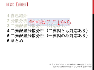 目次【前回】
1.自己紹介
2.分散分析（おさらい）
3.二元配置分散分析（対応なし）
4.二元配置分散分析（二要因とも対応あり）
5.二元配置分散分析（一要因のみ対応あり）
6.まとめ
※ スクリーンショットや機能等はMac版となります。
基本的にはWindowsも同じものがあるはずです。
今回はここ↓から
 
