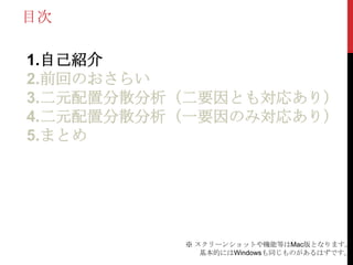 目次
1.自己紹介
2.前回のおさらい
3.二元配置分散分析（二要因とも対応あり）
4.二元配置分散分析（一要因のみ対応あり）
5.まとめ
※ スクリーンショットや機能等はMac版となります。
基本的にはWindowsも同じものがあるはずです。
 
