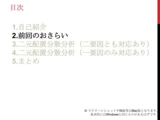 目次
1.自己紹介
2.前回のおさらい
3.二元配置分散分析（二要因とも対応あり）
4.二元配置分散分析（一要因のみ対応あり）
5.まとめ
※ スクリーンショットや機能等はMac版となります。
基本的にはWindowsも同じものがあるはずです。
 