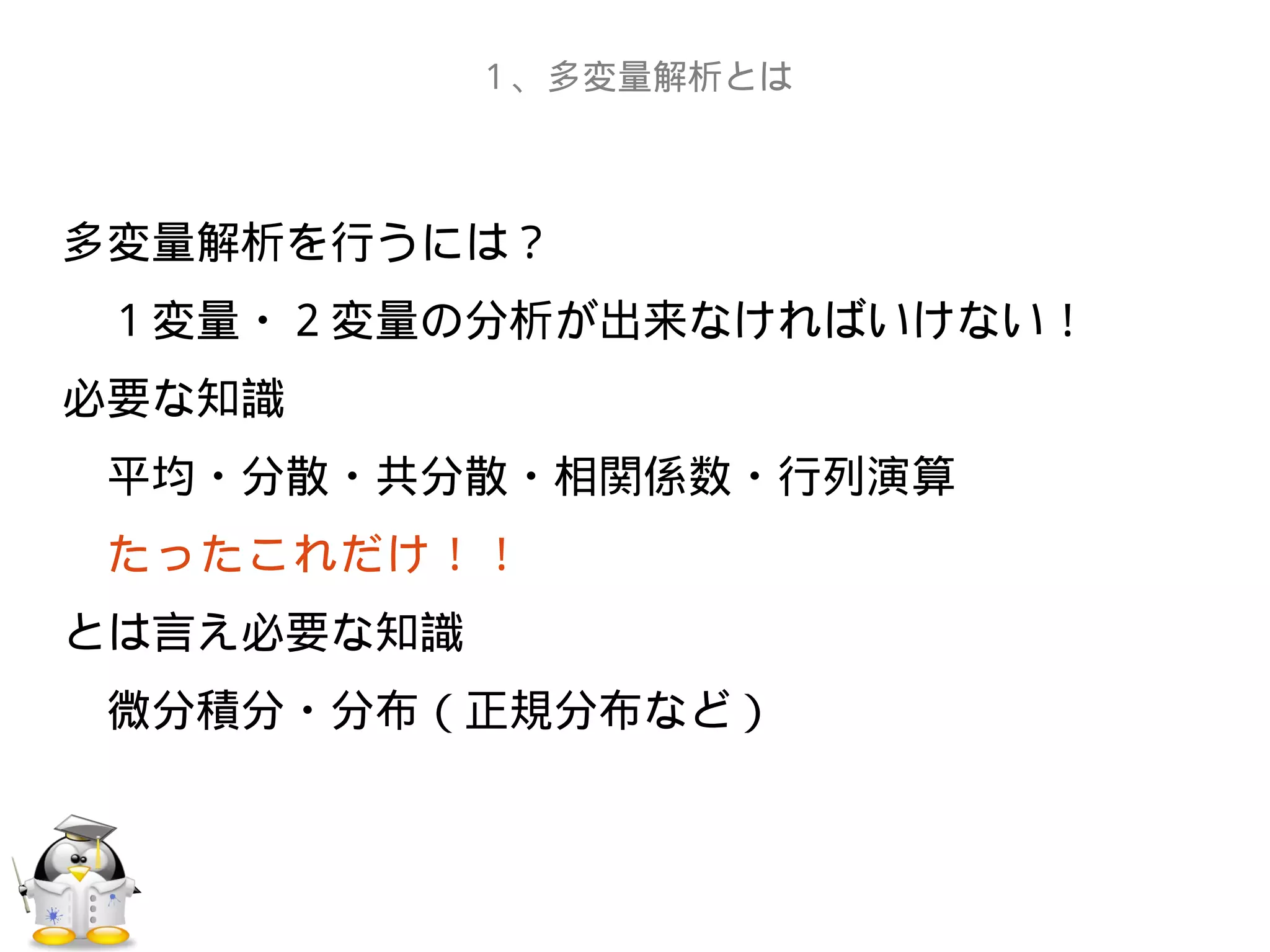 多変量解析を行うには？
　１変量・２変量の分析が出来なければいけない！
必要な知識
　平均・分散・共分散・相関係数・行列演算
　たったこれだけ！！
とは言え必要な知識
　微分積分・分布（正規分布など）
１、多変量解析とは
 