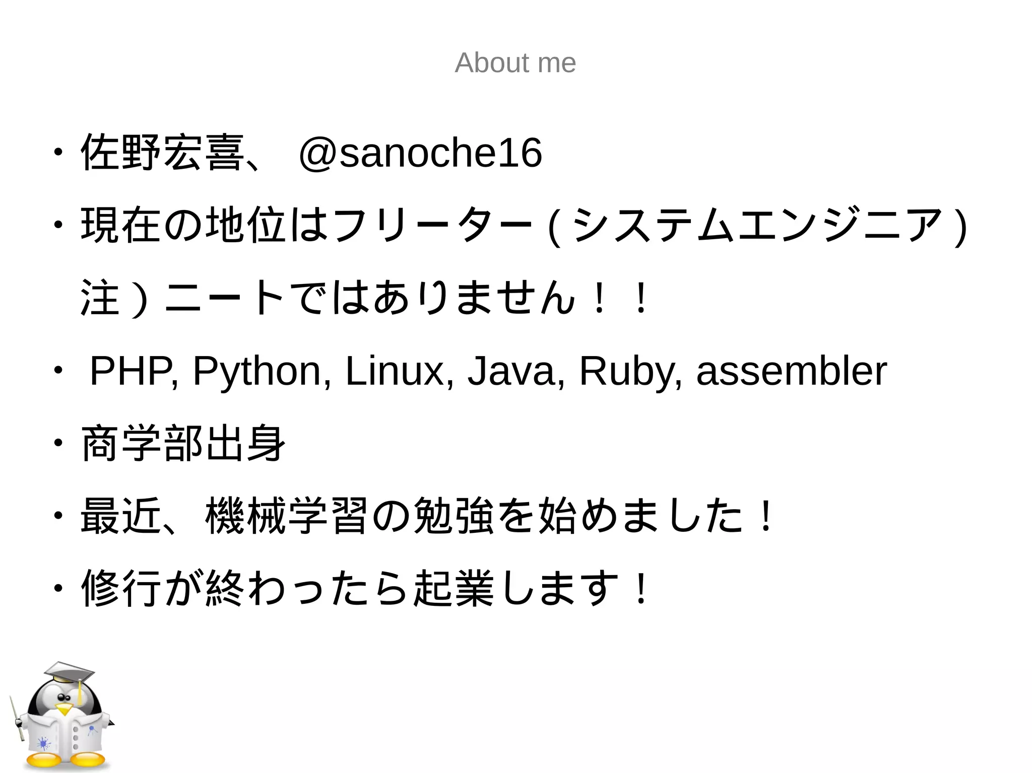 About me
・佐野宏喜、 @sanoche16
・現在の地位はフリーター ( システムエンジニア )
　注）ニートではありません！！
・ PHP, Python, Linux, Java, Ruby, assembler
・商学部出身
・最近、機械学習の勉強を始めました！
・修行が終わったら起業します！
 