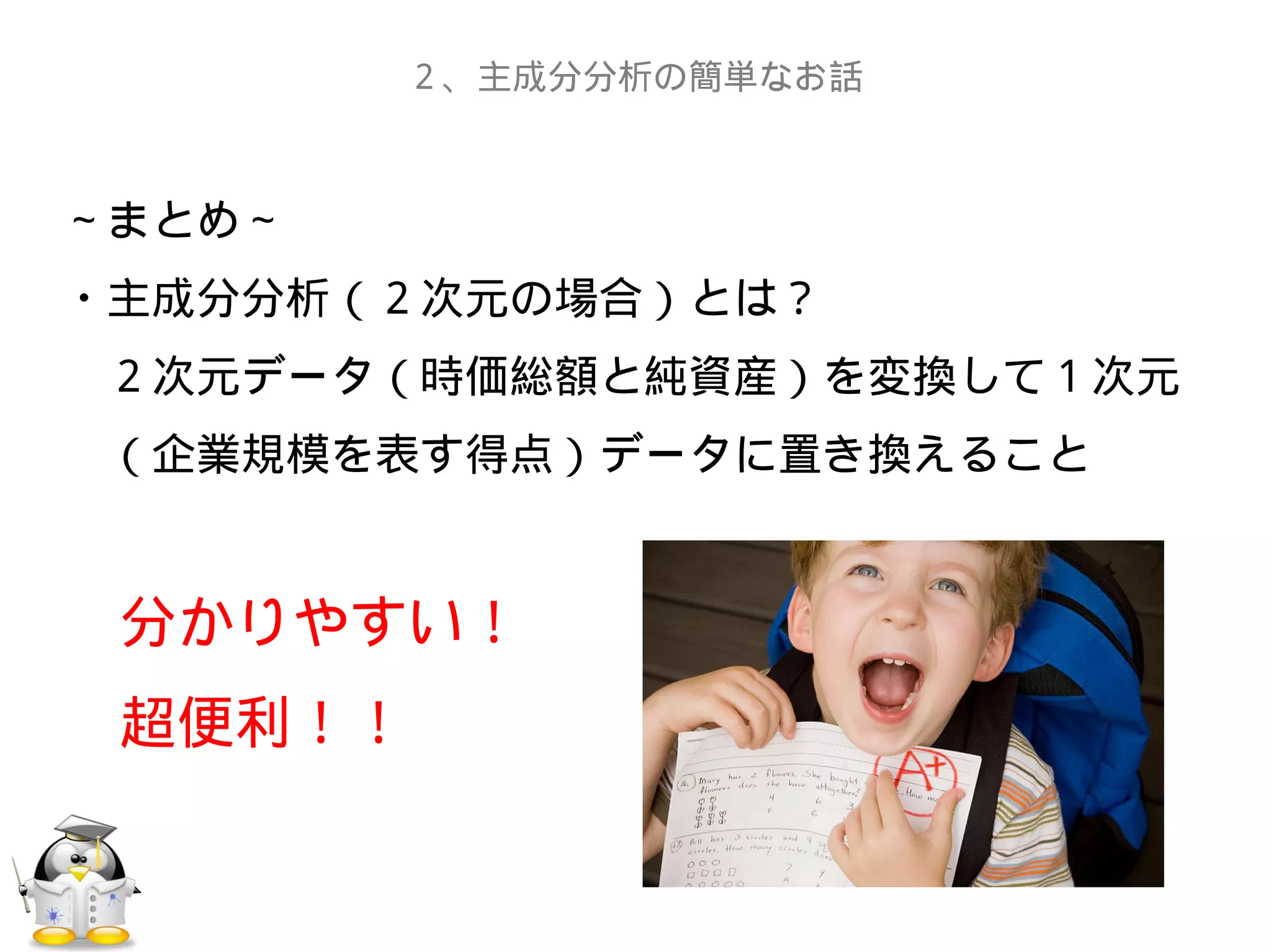 ～まとめ～
・主成分分析（２次元の場合）とは？
　２次元データ（時価総額と純資産）を変換して１次元
　（企業規模を表す得点）データに置き換えること
　分かりやすい！
　超便利！！
２、主成分分析の簡単なお話
 