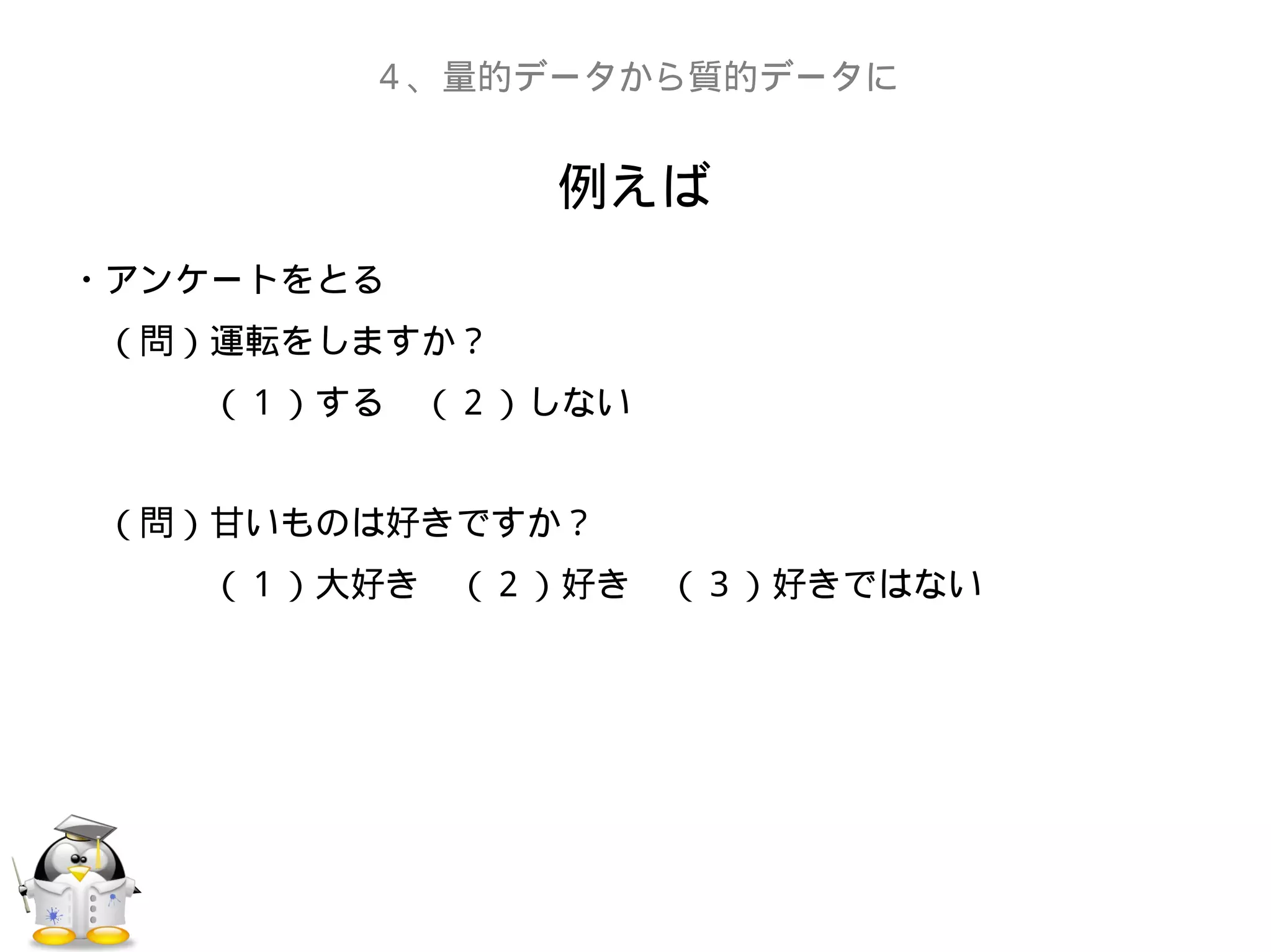 例えば
４、量的データから質的データに
・アンケートをとる
　（問）運転をしますか？
　　　　（１）する　（２）しない
　（問）甘いものは好きですか？
　　　　（１）大好き　（２）好き　（３）好きではない
 