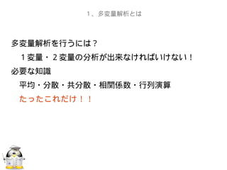 多変量解析を行うには？
　１変量・２変量の分析が出来なければいけない！
必要な知識
　平均・分散・共分散・相関係数・行列演算
　たったこれだけ！！
　
　　
１、多変量解析とは
 