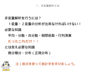 多変量解析を行うには？
　１変量・２変量の分析が出来なければいけない！
必要な知識
　平均・分散・共分散・相関係数・行列演算
　たったこれだけ！！
とは言え必要な知識
　微分積分・分布（正規分布）
１、多変量解析とは
注）数式を使って統計学を学びましょう。
 