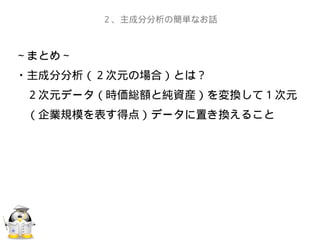 ～まとめ～
・主成分分析（２次元の場合）とは？
　２次元データ（時価総額と純資産）を変換して１次元
　（企業規模を表す得点）データに置き換えること
　
　
２、主成分分析の簡単なお話
 
