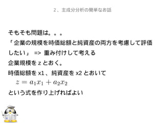 そもそも問題は。。。
「企業の規模を時価総額と純資産の両方を考慮して評価
したい」 => 重み付けして考える
企業規模を z とおく。
時価総額を x1 、純資産を x2 とおいて
という式を作り上げればよい
２、主成分分析の簡単なお話
 