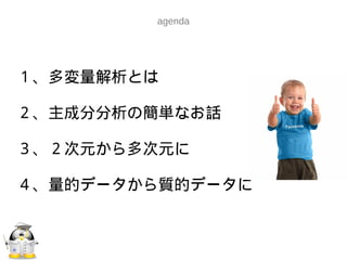 １、多変量解析とは
２、主成分分析の簡単なお話
３、２次元から多次元に
４、量的データから質的データに
agenda
 