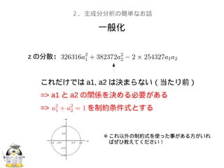 一般化
２、主成分分析の簡単なお話
z の分散：
これだけでは a1, a2 は決まらない（当たり前）
=> a1 と a2 の関係を決める必要がある
=> を制約条件式とする
※ これ以外の制約式を使った事がある方がいれ
　ばぜひ教えてください！
 