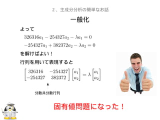 一般化
２、主成分分析の簡単なお話
よって
を解けばよい！
行列を用いて表現すると
分散共分散行列
固有値問題になった！
 