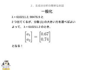 一般化
２、主成分分析の簡単なお話
λ = 610211.2, 98476.9 と
2 つ出てくるが、分散 (λ) の大きい方を選べばよい
よって、 λ = 610211.2 のとき、
となる！
 