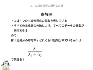 寄与率
２、主成分分析の簡単なお話
・ λ は１つの主成分得点の分散を表している
・すべての主成分の分散により、すべてのデータの分散が
　表現できる
ので
第１主成分の寄与率（どれくらい説明出来ているか）は
で表せる！
 