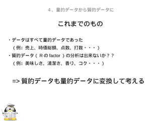 これまでのもの
４、量的データから質的データに
・データはすべて量的データであった
　（例：売上、時価総額、点数、打数・・・）
・質的データ（ R の factor ）の分析は出来ないか？？
　（例：美味しさ、清潔さ、香り、コク・・・）
=> 質的データも量的データに変換して考える
 