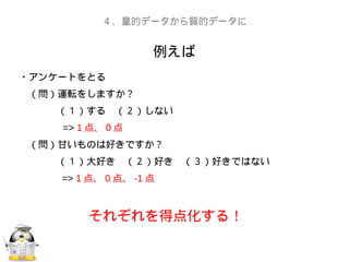 例えば
４、量的データから質的データに
・アンケートをとる
　（問）運転をしますか？
　　　　（１）する　（２）しない
　　　　 => 1 点、０点
　（問）甘いものは好きですか？
　　　　（１）大好き　（２）好き　（３）好きではない
=> 1 点、 0 点、 -1 点
それぞれを得点化する！
 