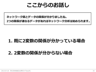 2013.07.20 第32回R勉強会@東京(#TokyoR) 10
ここからのお話し
ネットワーク図とデータの関係が分かりましたね。
1. 既に2変数の関係が分かっている場合
2つの関係が連なるデータがあればネットワーク分析は始められます。
2. 2変数の関係が分からない場合
 