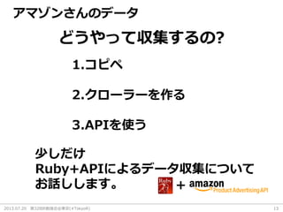 2013.07.20 第32回R勉強会@東京(#TokyoR) 13
どうやって収集するの?
1.コピペ
2.クローラーを作る
3.APIを使う
少しだけ
Ruby+APIによるデータ収集について
お話しします。 +
アマゾンさんのデータ
 