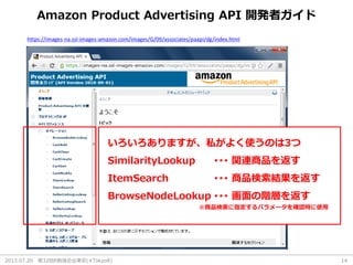 2013.07.20 第32回R勉強会@東京(#TokyoR) 14
Amazon Product Advertising API 開発者ガイド
https://images-na.ssl-images-amazon.com/images/G/09/associates/paapi/dg/index.html
いろいろありますが、私がよく使うのは3つ
SimilarityLookup ･･･ 関連商品を返す
ItemSearch ･･･ 商品検索結果を返す
BrowseNodeLookup ･･･ 画面の階層を返す
※商品検索に指定するパラメータを確認時に使用
 